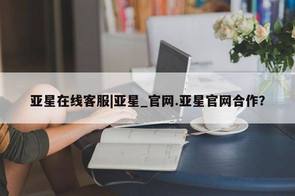 亚星官网娱乐平台 亚星官网娱乐平台亚星在线客服|亚星_官网.亚星官网合作？
