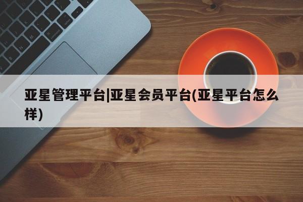亚星官网娱乐平台 亚星官网娱乐平台亚星管理平台|亚星会员平台(亚星平台怎么样)