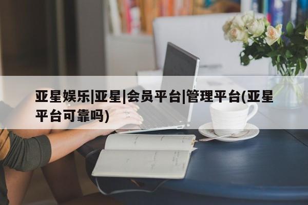 亚星官网娱乐平台 亚星官网娱乐平台亚星娱乐|亚星|会员平台|管理平台(亚星平台可靠吗)