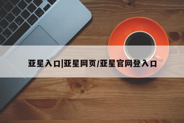 亚星官网娱乐平台 亚星官网娱乐平台亚星入口|亚星网页/亚星官网登入口