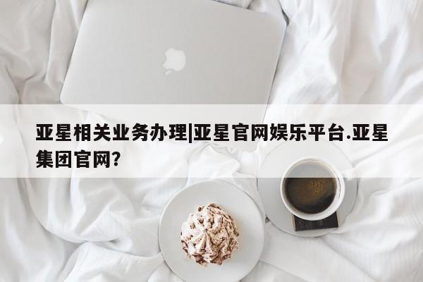 亚星官网娱乐平台 亚星官网娱乐平台亚星相关业务办理|亚星官网娱乐平台.亚星集团官网？