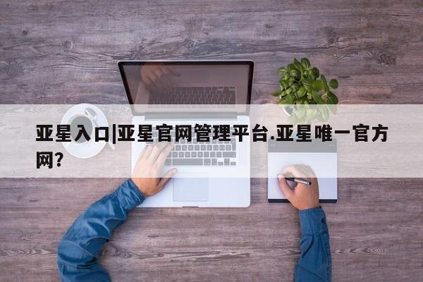 亚星官网娱乐平台 亚星官网娱乐平台亚星入口|亚星官网管理平台.亚星唯一官方网？