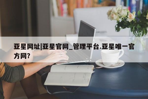 亚星官网娱乐平台 亚星官网娱乐平台亚星网址|亚星官网_管理平台.亚星唯一官方网？