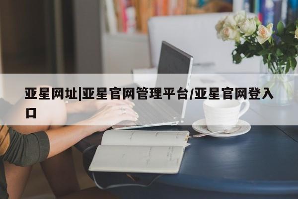 亚星官网娱乐平台 亚星官网娱乐平台亚星网址|亚星官网管理平台/亚星官网登入口